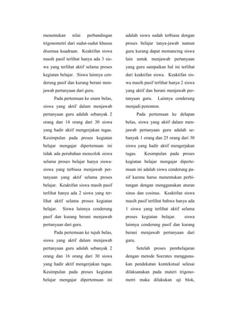 menentukan nilai perbandingan
trigonometri dari sudut-sudut khusus
disemua kuadraan. Keaktifan siswa
masih pasif terlihat hanya ada 3 sis-
wa yang terlihat aktif selama proses
kegiatan belajar. Siswa lainnya cen-
derung pasif dan kurang berani men-
jawab pertanyaan dari guru.
Pada pertemuan ke enam belas,
siswa yang aktif dalam menjawab
pertanyaan guru adalah sebanyak 2
orang dan 14 orang dari 30 siswa
yang hadir aktif mengerjakan tugas.
Kesimpulan pada proses kegiatan
belajar mengajar dipertemuan ini
tidak ada perubahan mencolok siswa
selama proses belajar hanya siswa-
siswa yang terbiasa menjawab per-
tanyaan yang aktif selama proses
belajar. Keaktifan siswa masih pasif
terlihat hanya ada 2 siswa yang ter-
lihat aktif selama proses kegiatan
belajar. Siswa lainnya cenderung
pasif dan kurang berani menjawab
pertanyaan dari guru.
Pada pertemuan ke tujuh belas,
siswa yang aktif dalam menjawab
pertanyaan guru adalah sebanyak 2
orang dan 16 orang dari 30 siswa
yang hadir aktif mengerjakan tugas.
Kesimpulan pada proses kegiatan
belajar mengajar dipertemuan ini
adalah siswa sudah terbiasa dengan
proses belajar tanya-jawab namun
guru kurang dapat memancing siswa
lain untuk menjawab pertanyaan
yang guru sampaikan hal ini terlihat
dari keaktifan siswa. Keaktifan sis-
wa masih pasif terlihat hanya 2 siswa
yang aktif dan berani menjawab per-
tanyaan guru. Lainnya cenderung
menjadi penonton.
Pada pertemuan ke delapan
belas, siswa yang aktif dalam men-
jawab pertanyaan guru adalah se-
banyak 1 orang dan 25 orang dari 30
siswa yang hadir aktif mengerjakan
tugas. Kesimpulan pada proses
kegiatan belajar mengajar diperte-
muan ini adalah siswa cenderung pa-
sif karena harus menentukan perhi-
tungan dengan menggunakan aturan
sinus dan cosinus. Keaktifan siswa
masih pasif terlihat bahwa hanya ada
1 siswa yang terlihat aktif selama
proses kegiatan belajar. siswa
lainnya cenderung pasif dan kurang
berani menjawab pertanyaan dari
guru.
Setelah proses pembelajaran
dengan metode Socrates mengguna-
kan pendekatan kontekstual selesai
dilaksanakan pada materi trigono-
metri maka dilakukan uji blok,
 