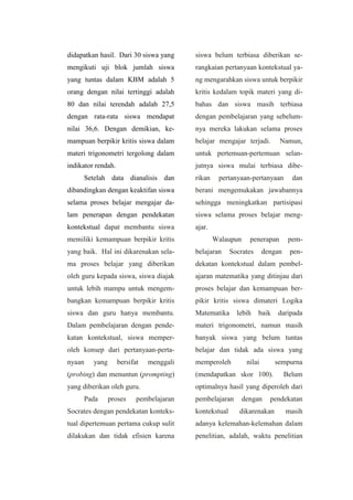 didapatkan hasil. Dari 30 siswa yang
mengikuti uji blok jumlah siswa
yang tuntas dalam KBM adalah 5
orang dengan nilai tertinggi adalah
80 dan nilai terendah adalah 27,5
dengan rata-rata siswa mendapat
nilai 36,6. Dengan demikian, ke-
mampuan berpikir kritis siswa dalam
materi trigonometri tergolong dalam
indikator rendah.
Setelah data dianalisis dan
dibandingkan dengan keaktifan siswa
selama proses belajar mengajar da-
lam penerapan dengan pendekatan
kontekstual dapat membantu siswa
memiliki kemampuan berpikir kritis
yang baik. Hal ini dikarenakan sela-
ma proses belajar yang diberikan
oleh guru kepada siswa, siswa diajak
untuk lebih mampu untuk mengem-
bangkan kemampuan berpikir kritis
siswa dan guru hanya membantu.
Dalam pembelajaran dengan pende-
katan kontekstual, siswa memper-
oleh konsep dari pertanyaan-perta-
nyaan yang bersifat menggali
(probing) dan menuntun (prompting)
yang diberikan oleh guru.
Pada proses pembelajaran
Socrates dengan pendekatan konteks-
tual dipertemuan pertama cukup sulit
dilakukan dan tidak efisien karena
siswa belum terbiasa diberikan se-
rangkaian pertanyaan kontekstual ya-
ng mengarahkan siswa untuk berpikir
kritis kedalam topik materi yang di-
bahas dan siswa masih terbiasa
dengan pembelajaran yang sebelum-
nya mereka lakukan selama proses
belajar mengajar terjadi. Namun,
untuk pertemuan-pertemuan selan-
jutnya siswa mulai terbiasa dibe-
rikan pertanyaan-pertanyaan dan
berani mengemukakan jawabannya
sehingga meningkatkan partisipasi
siswa selama proses belajar meng-
ajar.
Walaupun penerapan pem-
belajaran Socrates dengan pen-
dekatan kontekstual dalam pembel-
ajaran matematika yang ditinjau dari
proses belajar dan kemampuan ber-
pikir kritis siswa dimateri Logika
Matematika lebih baik daripada
materi trigonometri, namun masih
banyak siswa yang belum tuntas
belajar dan tidak ada siswa yang
memperoleh nilai sempurna
(mendapatkan skor 100). Belum
optimalnya hasil yang diperoleh dari
pembelajaran dengan pendekatan
kontekstual dikarenakan masih
adanya kelemahan-kelemahan dalam
penelitian, adalah, waktu penelitian
 