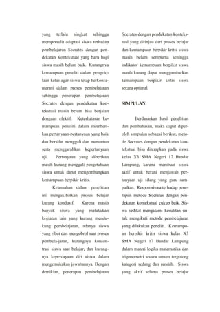 yang terlalu singkat sehingga
mempersulit adaptasi siswa terhadap
pembelajaran Socrates dengan pen-
dekatan Kontekstual yang baru bagi
siswa masih belum baik. Kurangnya
kemampuan peneliti dalam pengelo-
laan kelas agar siswa tetap berkonse-
nterasi dalam proses pembelajaran
sehingga penerapan pembelajaran
Socrates dengan pendekatan kon-
tekstual masih belum bisa berjalan
dengaan efektif. Keterbatasan ke-
mampuan peneliti dalam memberi-
kan pertanyaan-pertanyaan yang baik
dan bersifat menggali dan menuntun
serta menggarahkan kepertanyaan
uji. Pertanyaan yang diberikan
masih kurang menggali pengetahuan
siswa untuk dapat mengembangkan
kemampuan berpikir kritis.
Kelemahan dalam penelitian
ini mengakibatkan proses belajar
kurang kondusif. Karena masih
banyak siswa yang melakukan
kegiatan lain yang kurang mendu-
kung pembelajaran, adanya siswa
yang ribut dan mengobrol saat proses
pembela-jaran, kurangnya konsen-
trasi siswa saat belajar, dan kurang-
nya kepercayaan diri siswa dalam
mengemukakan jawabannya. Dengan
demikian, penerapan pembelajaran
Socrates dengan pendekatan konteks-
tual yang ditinjau dari proses belajar
dan kemampuan berpikir kritis siswa
masih belum sempurna sehingga
indikator kemampuan berpikir siswa
masih kurang dapat menggambarkan
kemampuan berpikir kritis siswa
secara optimal.
SIMPULAN
Berdasarkan hasil penelitian
dan pembahasan, maka dapat diper-
oleh simpulan sebagai berikut, meto-
de Socrates dengan pendekatan kon-
tekstual bisa diterapkan pada siswa
kelas X3 SMA Negeri 17 Bandar
Lampung, karena membuat siswa
aktif untuk berani menjawab per-
tanyaan uji silang yang guru sam-
paikan. Respon siswa terhadap pene-
rapan metode Socrates dengan pen-
dekatan kontekstual cukup baik. Sis-
wa sedikit mengalami kesulitan un-
tuk mengikuti metode pembelajaran
yang dilakukan peneliti. Kemampu-
an berpikir kritis siswa kelas X3
SMA Negeri 17 Bandar Lampung
dalam materi logika matematika dan
trigonometri secara umum tergolong
kategori sedang dan rendah. Siswa
yang aktif selama proses belajar
 