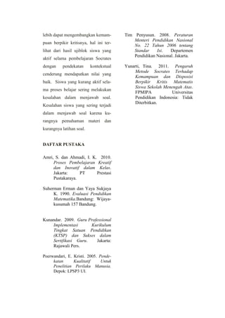 lebih dapat mengembangkan kemam-
puan berpikir kritisnya, hal ini ter-
lihat dari hasil ujiblok siswa yang
aktif selama pembelajaran Socrates
dengan pendekatan kontekstual
cenderung mendapatkan nilai yang
baik. Siswa yang kurang aktif sela-
ma proses belajar sering melakukan
kesalahan dalam menjawab soal.
Kesalahan siswa yang sering terjadi
dalam menjawab soal karena ku-
rangnya pemahaman materi dan
kurangnya latihan soal.
DAFTAR PUSTAKA
Amri, S. dan Ahmadi, I. K. 2010.
Proses Pembelajaran Kreatif
dan Inovatif dalam Kelas.
Jakarta: PT Prestasi
Pustakaraya.
Suherman Erman dan Yaya Sukjaya
K. 1990. Evaluasi Pendidikan
Matematika.Bandung: Wijaya-
kusumah 157 Bandung.
Kunandar. 2009. Guru Professional
Implementasi Kurikulum
Tingkat Satuan Pendidikan
(KTSP) dan Sukses dalam
Sertifikasi Guru. Jakarta:
Rajawali Pers.
Poerwandari, E. Kristi. 2005. Pende-
katan Kualitatif Untuk
Penelitian Perilaku Manusia.
Depok: LPSP3 UI.
Tim Penyusun. 2008. Peraturan
Menteri Pendidikan Nasional
No. 22 Tahun 2006 tentang
Standar Isi. Departemen
Pendidikan Nasional. Jakarta.
Yunarti, Tina. 2011. Pengaruh
Metode Socrates Terhadap
Kemampuan dan Disposisi
Berpikir Kritis Matematis
Siswa Sekolah Menengah Atas.
FPMIPA Universitas
Pendidikan Indonesia: Tidak
Diterbitkan.
 