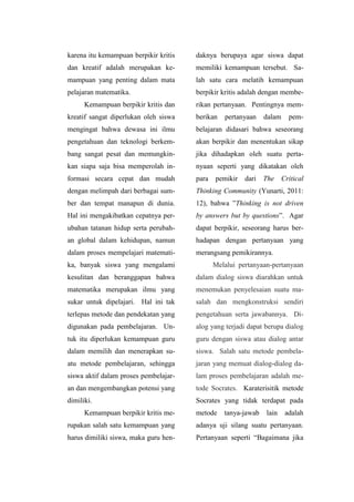 karena itu kemampuan berpikir kritis
dan kreatif adalah merupakan ke-
mampuan yang penting dalam mata
pelajaran matematika.
Kemampuan berpikir kritis dan
kreatif sangat diperlukan oleh siswa
mengingat bahwa dewasa ini ilmu
pengetahuan dan teknologi berkem-
bang sangat pesat dan memungkin-
kan siapa saja bisa memperolah in-
formasi secara cepat dan mudah
dengan melimpah dari berbagai sum-
ber dan tempat manapun di dunia.
Hal ini mengakibatkan cepatnya per-
ubahan tatanan hidup serta perubah-
an global dalam kehidupan, namun
dalam proses mempelajari matemati-
ka, banyak siswa yang mengalami
kesulitan dan beranggapan bahwa
matematika merupakan ilmu yang
sukar untuk dipelajari. Hal ini tak
terlepas metode dan pendekatan yang
digunakan pada pembelajaran. Un-
tuk itu diperlukan kemampuan guru
dalam memilih dan menerapkan su-
atu metode pembelajaran, sehingga
siswa aktif dalam proses pembelajar-
an dan mengembangkan potensi yang
dimiliki.
Kemampuan berpikir kritis me-
rupakan salah satu kemampuan yang
harus dimiliki siswa, maka guru hen-
daknya berupaya agar siswa dapat
memiliki kemampuan tersebut. Sa-
lah satu cara melatih kemampuan
berpikir kritis adalah dengan membe-
rikan pertanyaan. Pentingnya mem-
berikan pertanyaan dalam pem-
belajaran didasari bahwa seseorang
akan berpikir dan menentukan sikap
jika dihadapkan oleh suatu perta-
nyaan seperti yang dikatakan oleh
para pemikir dari The Critical
Thinking Community (Yunarti, 2011:
12), bahwa ”Thinking is not driven
by answers but by questions”. Agar
dapat berpikir, seseorang harus ber-
hadapan dengan pertanyaan yang
merangsang pemikirannya.
Melalui pertanyaan-pertanyaan
dalam dialog siswa diarahkan untuk
menemukan penyelesaian suatu ma-
salah dan mengkonstruksi sendiri
pengetahuan serta jawabannya. Di-
alog yang terjadi dapat berupa dialog
guru dengan siswa atau dialog antar
siswa. Salah satu metode pembela-
jaran yang memuat dialog-dialog da-
lam proses pembelajaran adalah me-
tode Socrates. Karaterisitik metode
Socrates yang tidak terdapat pada
metode tanya-jawab lain adalah
adanya uji silang suatu pertanyaan.
Pertanyaan seperti “Bagaimana jika
 