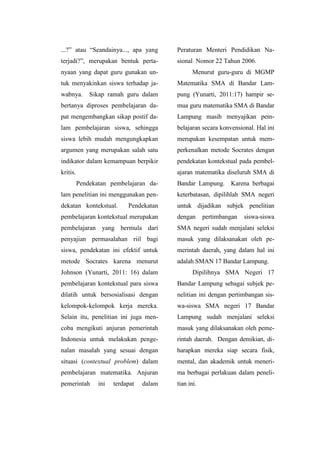 ...?” atau “Seandainya..., apa yang
terjadi?”, merupakan bentuk perta-
nyaan yang dapat guru gunakan un-
tuk menyakinkan siswa terhadap ja-
wabnya. Sikap ramah guru dalam
bertanya diproses pembelajaran da-
pat mengembangkan sikap postif da-
lam pembelajaran siswa, sehingga
siswa lebih mudah mengungkapkan
argumen yang merupakan salah satu
indikator dalam kemampuan berpikir
kritis.
Pendekatan pembelajaran da-
lam penelitian ini menggunakan pen-
dekatan kontekstual. Pendekatan
pembelajaran kontekstual merupakan
pembelajaran yang bermula dari
penyajian permasalahan riil bagi
siswa, pendekatan ini efektif untuk
metode Socrates karena menurut
Johnson (Yunarti, 2011: 16) dalam
pembelajaran kontekstual para siswa
dilatih untuk bersosialisasi dengan
kelompok-kelompok kerja mereka.
Selain itu, penelitian ini juga men-
coba mengikuti anjuran pemerintah
Indonesia untuk melakukan penge-
nalan masalah yang sesuai dengan
situasi (contextual problem) dalam
pembelajaran matematika. Anjuran
pemerintah ini terdapat dalam
Peraturan Menteri Pendidikan Na-
sional Nomor 22 Tahun 2006.
Menurut guru-guru di MGMP
Matematika SMA di Bandar Lam-
pung (Yunarti, 2011:17) hampir se-
mua guru matematika SMA di Bandar
Lampung masih menyajikan pem-
belajaran secara konvensional. Hal ini
merupakan kesempatan untuk mem-
perkenalkan metode Socrates dengan
pendekatan kontekstual pada pembel-
ajaran matematika diseluruh SMA di
Bandar Lampung. Karena berbagai
keterbatasan, dipilihlah SMA negeri
untuk dijadikan subjek penelitian
dengan pertimbangan siswa-siswa
SMA negeri sudah menjalani seleksi
masuk yang dilaksanakan oleh pe-
merintah daerah, yang dalam hal ini
adalah SMAN 17 Bandar Lampung.
Dipilihnya SMA Negeri 17
Bandar Lampung sebagai subjek pe-
nelitian ini dengan pertimbangan sis-
wa-siswa SMA negeri 17 Bandar
Lampung sudah menjalani seleksi
masuk yang dilaksanakan oleh peme-
rintah daerah. Dengan demikian, di-
harapkan mereka siap secara fisik,
mental, dan akademik untuk meneri-
ma berbagai perlakuan dalam peneli-
tian ini.
 
