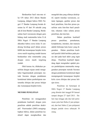Berdasarkan hasil rata-rata ni-
lai UN tahun 2012 dikota Bandar
Lampung, didapat bahwa SMA Ne-
geri 17 Bandar Lampung berada di-
urutan ke 47 dari 50 sekolah yang
ada di kota Bandar Lampung. Berda-
sarkan hasil wawancara dengan guru
bidang studi matematika kelas X di
SMA Negeri 17 Bandar Lampung
diketahui bahwa siswa kelas X cen-
derung bersikap pasif dalam proses
KBM dan kemampuan berpikir kritis
siswa masih tergolong rendah karena
berdasarkan nilai matematika yang
dicapai siswa masih tergolong
rendah.
Oleh karena itu, dilakukan pe-
nelitian dengan tujuan untuk menge-
tahui bagaimanakah penerapan me-
tode Socrates dengan pendekatan
kontekstual dalam pembelajaran ma-
tematika ditinjau dari proses belajar
dan kemampuan berpikir kritis.
METODE PENELITIAN
Penelitian ini menggunakan
pendekatan kualitatif, dengan jenis
penelitian adalah penelitian deskri-
ptif. Poerwandari (2005) mengung-
kapkan bahwa, dalam penelitian ku-
alitatif dapat menghasilkan dan
mengolah data yang sifatnya deskrip-
tif, seperti transkip wawancara, ca-
tatan lapangan, gambar proses dan
hasil penelitian, foto-foto proses pe-
nelitian serta foto-foto hasil peneli-
tian, rekaman video selama proses
penelitian, dan lain-lain.
Dalam penelitian kualitatif
proses penelitian, pemahaman,
kompleksitas, interaksi, dan manusia
adalah beberapa kata kunci yang di-
gunakan. Dalam penelitian kuali-
tatif peneliti lebih berfokus pada pro-
ses dari pada hasil akhir yang ingin
dituju. Penelitian kualitatif dipan-
dang dapat mengetahui apakah pro-
ses pembelajaran matematika meng-
gunakan penerapan metode Socrates
dengan pendekatan kontekstual dapat
mempengaruhi kemampuan berpikir
kritis siswa ditinjau dari proses bel-
ajar siswa.
Penelitian ini bertempat di
SMA Negeri 17 Bandar Lampung
yang dimulai dari tanggal 09 Januari
sampai dengan 27 April 2013. Da-
lam tiap minggu ada dua kali perte-
muan yaitu hari Rabu (2 jam pelajar-
an), dan hari Sabtu (2 jam pelajaran)
dengan jumlah siswa sebanyak 30
orang.
 