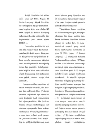 Subjek Penelitian ini adalah
siswa kelas X3 SMA Negeri 17
Bandar Lampung. Objek Penelitian
ini adalah proses belajar dan kemam-
puan berpikir kritis siswa kelas X3
SMA Negeri 17 Bandar Lampung
pada materi Logika Matematika dan
Trigonometri pada tahun ajaran
2012/2013.
Data dalam penelitian ini ber-
upa data proses belajar dan kemam-
puan berpikir kritis siswa. Data pro-
ses belajar siswa tiap pertemuan di-
dapat melalui pengamatan aktivitas
siswa selama penelitian berlangsung
berupa data kualitatif. Data kemam-
puan berpikir kritis siswa diperoleh
setelah dilakukan uji blok pada setiap
akhir pokok bahasan berupa data
kuantitatif.
Instrumen dalam penelitian ini
adalah pedoman observasi, alat pere-
kam dan soal tes uji blok. Pedoman
observasi digunakan agar observasi
yang dilakukan tidak menyimpang
dari tujuan penelitian. Alat Perekam
berguna sebagai alat bantu pada saat
observasi, agar peneliti dapat berkon-
sentrasi pada proses pengambilan da-
ta tanpa harus berhenti untuk menca-
tat jawaban-jawaban dari subjek.
Soal tes uji blok diberikan pada akhir
pokok bahasan yang digunakan un-
tuk mengetahui kemampuan berpikir
kritis siswa dengan metode pembel-
ajaran Socrates kontekstual.
Tahap-tahap dalam penelitian
ini adalah tahap persiapan, tahap pe-
laksanaan dan tahap analisis data.
Tahap Persiapan Penelitian dimana
tahapan ini terdiri dari, 1) meng-
identifikasi masalah yang terjadi
dalam pembelajaran matematika di
kelas X SMA Negeri 17 Bandar
Lampung. 2) Menyusun Rencana
Pelaksanaan Pembelajaran (RPP) pe-
nelitian. RPP ini dibuat sesuai deng-
an metode yang akan digunakan se-
lama penelitian yaitu RPP dengan
metode Socrates dengan pendekatan
kontekstual. 3) Memilih lapangan
penelitian, mengurus perizinan pene-
litian, menilai keadaan lapangan, dan
menyiapkan perlengkapan penelitian.
Selanjutnya dilakukan tahap pelaksa-
naan penelitiaan dengan tahap-tahap
: 1) melakukan pembelajaran di
kelas dengan menerapkan metode
Socrates dengan pendekatan konteks-
tual. Secara umum, urutan pembel-
ajaran yang dilakukan adalah sebagai
berikut. a) Kegiatan pendahuluan
kegiatan yang dilakukan adalah men-
jelaskan tujuan pembelajaran,
 