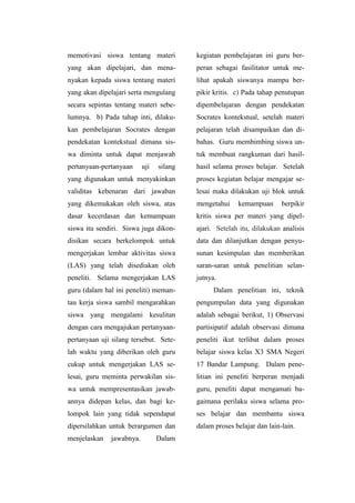 memotivasi siswa tentang materi
yang akan dipelajari, dan mena-
nyakan kepada siswa tentang materi
yang akan dipelajari serta mengulang
secara sepintas tentang materi sebe-
lumnya. b) Pada tahap inti, dilaku-
kan pembelajaran Socrates dengan
pendekatan kontekstual dimana sis-
wa diminta untuk dapat menjawab
pertanyaan-pertanyaan uji silang
yang digunakan untuk menyakinkan
validitas kebenaran dari jawaban
yang dikemukakan oleh siswa, atas
dasar kecerdasan dan kemampuan
siswa itu sendiri. Siswa juga dikon-
disikan secara berkelompok untuk
mengerjakan lembar aktivitas siswa
(LAS) yang telah disediakan oleh
peneliti. Selama mengerjakan LAS
guru (dalam hal ini peneliti) meman-
tau kerja siswa sambil mengarahkan
siswa yang mengalami kesulitan
dengan cara mengajukan pertanyaan-
pertanyaan uji silang tersebut. Sete-
lah waktu yang diberikan oleh guru
cukup untuk mengerjakan LAS se-
lesai, guru meminta perwakilan sis-
wa untuk mempresentasikan jawab-
annya didepan kelas, dan bagi ke-
lompok lain yang tidak sependapat
dipersilahkan untuk berargumen dan
menjelaskan jawabnya. Dalam
kegiatan pembelajaran ini guru ber-
peran sebagai fasilitator untuk me-
lihat apakah siswanya mampu ber-
pikir kritis. c) Pada tahap penutupan
dipembelajaran dengan pendekatan
Socrates kontekstual, setelah materi
pelajaran telah disampaikan dan di-
bahas. Guru membimbing siswa un-
tuk membuat rangkuman dari hasil-
hasil selama proses belajar. Setelah
proses kegiatan belajar mengajar se-
lesai maka dilakukan uji blok untuk
mengetahui kemampuan berpikir
kritis siswa per materi yang dipel-
ajari. Setelah itu, dilakukan analisis
data dan dilanjutkan dengan penyu-
sunan kesimpulan dan memberikan
saran-saran untuk penelitian selan-
jutnya.
Dalam penelitian ini, teknik
pengumpulan data yang digunakan
adalah sebagai berikut, 1) Observasi
partisipatif adalah observasi dimana
peneliti ikut terlibat dalam proses
belajar siswa kelas X3 SMA Negeri
17 Bandar Lampung. Dalam pene-
litian ini peneliti berperan menjadi
guru, peneliti dapat mengamati ba-
gaimana perilaku siswa selama pro-
ses belajar dan membantu siswa
dalam proses belajar dan lain-lain.
 