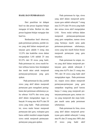 HASIL DAN PEMBAHASAN
Dari penelitian ini didapat
hasil tes dan proses kegiatan belajar
mengajar di kelas. Berikut ini, data
proses kegiatan belajar mengajar dan
hasil tes.
Berdasarkan hasil observasi,
pada pertemuan pertama, jumlah sis-
wa yang aktif dalam menjawab per-
tanyaan guru adalah 4 orang atau
13,33% dan keaktifan siswa dalam
mengerjakan LAS adalah 25 atau
83,33% dari 30 siswa yang hadir.
Pada pertemuan ini, siswa masih be-
lum terbiasa karena baru beradaptasi
dan masih takut untuk menjawab
pertanyaan-pertanyaan yang guru
ajukan.
Pada pertemuan ke dua, jumlah
siswa yang aktif dalam menjawab
pertanyaan guru mengalami pening-
katan dari pertemuan sebelumnya ya-
itu sebesar 16,67% dan siswa yang
aktif dalam mengerjakan tugas se-
banyak 14 orang atau 46,67% dari 30
siswa yang hadir. Pada pertemuan
ini, siswa mulai berani menjawab
pertanyaan dari guru, walaupun guru
harus sedikit memberi umpan kepada
siswa untuk menjawab pertanyaan-
pertanyaan yang guru ajukan.
Pada pertemuan ke tiga, siswa
yang aktif dalam menjawab perta-
nyaan guru adalah sebanyak 7 orang
atau 23,33% dari 30 siswa yang hadir
dan semua siswa aktif mengerjakan
LAS. Siswa mulai terbiasa dalam
menjawab pertanyaan-pertanyaan
yang guru sampaikan, namun siswa
yang bertanya masih sama pada
pertemuan-pertemuan sebelumnya,
siswa yang lain masih belum berani
menjawab pertanyaan yang guru
tanyakan.
Pada pertemuan ke empat, sis-
wa yang aktif dalam menjawab per-
tanyaan guru adalah sebanyak 2
orang atau 6,67% dan 21 orang atau
70% dari 30 siswa yang hadir aktif
mengerjakan tugas. Pada pertemuan
ini, respon siswa dalam menjawab
pertanyaan-pertanyaan yang guru
sampaikan tergolong pasif karena
hanya 2 orang yang menjawab per-
tanyaan-pertanyaan guru, namun sis-
wa yang menjawab dan maju kede-
pan masih sama pada pertemuan
sebelumnya.
Pada pertemuan ke lima, siswa
yang aktif dalam menjawab perta-
nyaan guru adalah sebanyak 2 orang
atau 8% dan 25 orang atau 100% dari
25 siswa yang hadir aktif
 