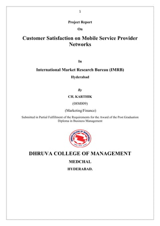 1


                                   Project Report
                                          On

Customer Satisfaction on Mobile Service Provider
                   Networks


                                           In

           International Market Research Bureau (IMRB)
                                     Hyderabad


                                          By
                                   CH. KARTHIK
                                      (08M009)
                                 (Marketing/Finance)
Submitted in Partial Fulfillment of the Requirements for the Award of the Post Graduation
                             Diploma in Business Management




     DHRUVA COLLEGE OF MANAGEMENT
                                   MEDCHAL
                                  HYDERABAD.
 