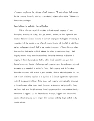 of insurance confirming the existence of such insurance. All such policies shall provide
that the coverage thereunder shall not be terminated without at least thirty (30) days prior
written notice to Buyer.
Buyer's Property and other Special Tooling
Unless otherwise provided in writing or herein agreed, property of every
description, including all tooling, dies, jigs, fixtures, patterns, or other equipment and
materials furnished or made available to Supplier, or prepared by Supplier specifically in
connection with the manufacturing of goods ordered hereby, title to which is with Buyer,
and any replacement thereof, shall be and remain the property of Buyer. Property other
than materials shall not be modified without the written consent of the Buyer. Such
property shall be plainly marked or otherwise adequately identified by Supplier as
property of Buyer (by name) and shall be safely stored separately and apart from
Supplier's property. Supplier shall not use such property except for performance of work
hereunder or as authorized in writing by Buyer. Such property while in Supplier's
possession or control shall be kept in good condition, shall be held at Supplier's risk, and
shall be kept insured by Supplier, at its expense, in an amount equal to the replacement
cost with loss payable to Buyer. To the extent such property is not materially consumed
in the performance of the order, it shall be subject to inspection and removal by Buyer
and Buyer shall have the right of entry for such purposes without any additional liability
whatsoever to Supplier. As and when directed by Buyer, Supplier shall disclose the
location of such property and/or prepare it for shipment and ship freight collect on the
buyer's account.
 