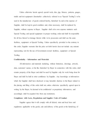Unless otherwise herein agreed, special tools, dies, jigs, fixtures, patterns, gauges,
molds and test equipment (hereinafter collectively referred to as "Special Tooling") to be
used in the manufacture of goods ordered hereby, furnished by and at the expense of
Supplier, shall be kept in good condition and, when necessary, shall be replaced by
Supplier, without expense to Buyer. Supplier shall at its own expense maintain such
Special Tooling and special equipment in proper working order and shall be responsible
for all loss thereof or damage thereto while in its possession and shall use the same
facilities, equipment or Special Tooling. Unless specifically provided to the contrary in
this order, Supplier warrants that the price set forth herein does not include any amount
representing rent for the use of Government-owned facilities, equipment or Special
Tooling.
Confidentiality - Information and Materials
All information and materials including, without limitation, drawings, artwork,
data, customers' names, or the like furnished by Buyer in connection with this order, shall
remain property of the Buyer and shall be used by Supplier only for work being done for
Buyer and shall be held in strict confidence by Supplier. Any knowledge or information
which the Supplier shall have disclosed or may hereafter disclose to the Buyer related to
the placing and filing of this order shall not, unless otherwise specifically agreed upon in
writing by the Buyer, be deemed to be confidential or proprietary information, and
accordingly shall be acquired free from any restrictions.
Compliance with Laws, Regulations and Supplier Code of Conduct
Supplier agrees that it will comply with all federal, state and local laws and
regulations applicable to the goods, sale and delivery of the goods or the furnishing of
 