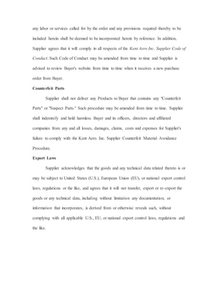 any labor or services called for by the order and any provisions required thereby to be
included herein shall be deemed to be incorporated herein by reference. In addition,
Supplier agrees that it will comply in all respects of the Kent Aero Inc. Supplier Code of
Conduct. Such Code of Conduct may be amended from time to time and Supplier is
advised to review Buyer's website from time to time when it receives a new purchase
order from Buyer.
Counterfeit Parts
Supplier shall not deliver any Products to Buyer that contains any "Counterfeit
Parts" or "Suspect Parts." Such procedure may be amended from time to time. Supplier
shall indemnify and hold harmless Buyer and its officers, directors and affiliated
companies from any and all losses, damages, claims, costs and expenses for Supplier's
failure to comply with the Kent Aero. Inc. Supplier Counterfeit Material Avoidance
Procedure.
Export Laws
Supplier acknowledges that the goods and any technical data related thereto is or
may be subject to United States (U.S.), European Union (EU), or national export control
laws, regulations or the like, and agrees that it will not transfer, export or re-export the
goods or any technical data, including without limitation any documentation, or
information that incorporates, is derived from or otherwise reveals such, without
complying with all applicable U.S., EU, or national export control laws, regulations and
the like.
 