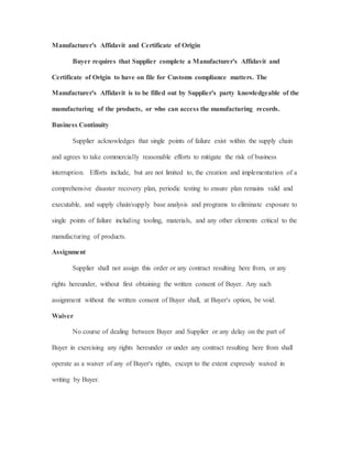 Manufacturer's Affidavit and Certificate of Origin
Buyer requires that Supplier complete a Manufacturer's Affidavit and
Certificate of Origin to have on file for Customs compliance matters. The
Manufacturer's Affidavit is to be filled out by Supplier's party knowledgeable of the
manufacturing of the products, or who can access the manufacturing records.
Business Continuity
Supplier acknowledges that single points of failure exist within the supply chain
and agrees to take commercially reasonable efforts to mitigate the risk of business
interruption. Efforts include, but are not limited to, the creation and implementation of a
comprehensive disaster recovery plan, periodic testing to ensure plan remains valid and
executable, and supply chain/supply base analysis and programs to eliminate exposure to
single points of failure including tooling, materials, and any other elements critical to the
manufacturing of products.
Assignment
Supplier shall not assign this order or any contract resulting here from, or any
rights hereunder, without first obtaining the written consent of Buyer. Any such
assignment without the written consent of Buyer shall, at Buyer's option, be void.
Waiver
No course of dealing between Buyer and Supplier or any delay on the part of
Buyer in exercising any rights hereunder or under any contract resulting here from shall
operate as a waiver of any of Buyer's rights, except to the extent expressly waived in
writing by Buyer.
 