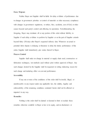 Force Majeure
Neither Buyer nor Supplier shall be liable for delay or failure of performance due
to changes in government priorities or control of materials or other necessary compliance
with changes in government regulations, or strikes, fires, accidents, acts of God, or other
causes beyond such party's control and affecting its operations. Notwithstanding the
foregoing, Buyer may terminate all or any portion of this order without liability to
Supplier if such delay or failure to perform by Supplier or on the part of Supplier extends
beyond thirty (30) days after Buyer's requested delivery date. Whenever an actual or
potential labor dispute is delaying or threatens to delay the timely performance of this
order, Supplier shall immediately give notice thereof to Buyer.
Process Control
Supplier shall make no change in material or supply chain used, construction or
fabrication techniques, test methods used without prior written approval of Buyer. Any
such changes desired by the Supplier shall be requested in writing indicating reason for
such change and including effect on cost and performance.
Severability
If any one or more of the conditions of this order shall be invalid, illegal, or
unenforceable in any respect under any applicable law, the validity, legality and
enforceability of the remaining conditions contained herein shall not be affected or
impaired in any way.
Remedies
Nothing is this order shall be claimed or deemed to limit or exclude those
remedies otherwise available to Buyer at law or in equity, and no disclaimers or
 