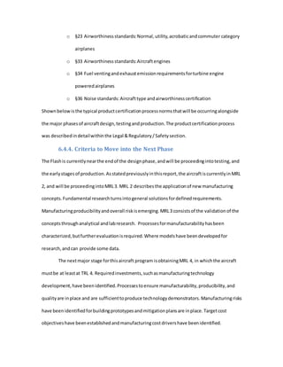 o §23 Airworthinessstandards:Normal,utility,acrobaticandcommuter category
airplanes
o §33 Airworthinessstandards:Aircraftengines
o §34 Fuel ventingandexhaustemissionrequirementsforturbine engine
poweredairplanes
o §36 Noise standards:Aircrafttype andairworthinesscertification
Shownbelowisthe typical productcertificationprocessnormsthatwill be occurringalongside
the major phasesof aircraftdesign,testingandproduction.The productcertificationprocess
was describedindetailwithinthe Legal &Regulatory/Safetysection.
6.4.4. Criteria to Move into the Next Phase
The Flashis currentlynearthe endof the designphase,andwill be proceedingintotesting,and
the earlystagesof production.Asstatedpreviouslyinthisreport,the aircraftiscurrentlyinMRL
2, and will be proceedingintoMRL3. MRL 2 describesthe applicationof new manufacturing
concepts.Fundamental researchturnsintogeneral solutionsfordefinedrequirements.
Manufacturingproducibilityandoverall riskisemerging.MRL3 consistsof the validationof the
conceptsthroughanalytical andlabresearch. Processesformanufacturabilityhasbeen
characterized,butfurtherevaluationisrequired.Where modelshave beendevelopedfor
research,andcan provide some data.
The nextmajor stage forthisaircraft program isobtainingMRL 4, in whichthe aircraft
mustbe at leastat TRL 4. Requiredinvestments,suchasmanufacturingtechnology
development,have beenidentified.Processestoensure manufacturability,producibility,and
qualityare inplace and are sufficienttoproduce technologydemonstrators.Manufacturingrisks
have beenidentifiedforbuildingprototypesandmitigationplansare inplace.Targetcost
objectiveshave beenestablishedandmanufacturingcostdrivershave beenidentified.
 