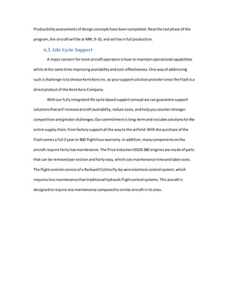 Producibilityassessmentsof design conceptshave beencompleted.Nearthe lastphase of the
program,the aircraftwill be at MRL 9-10, and will be infull production.
6.5. Life Cycle Support
A majorconcern formost aircraftoperatorsishow to maintainoperational capabilities
while atthe same time improvingavailabilityandcost-effectiveness.One wayof addressing
such a challenge istochoose KentAero Inc. as yoursupportsolutionprovidersince the Flashisa
directproductof the KentAeroCompany.
Withour fullyintegratedlife cycle-basedsupportconceptwe canguarantee support
solutionsthatwill increaseaircraftavailability,reduce costs,andhelpyoucounterstronger
competitionandgreaterchallenges.Ourcommitmentislong-termandincludessolutionsforthe
entire supplychain,fromfactorysupportall the wayto the airfield.Withthe purchase of the
Flashcomesa full 2 year or 800 flighthourwarranty.In addition,manycomponentsonthe
aircraft require fairlylow maintenance.The Price InductionDGEN 380 enginesare made of parts
that can be removedpersectionandfairlyeasy,whichcutsmaintenance timeandlaborcosts.
The flightcontrolsconsistof a Rockwell Collinsfly-by-wireelectroniccontrol system, which
requireslessmaintenancethantraditional hydraulicflightcontrol systems.Thisaircraftis
designedtorequire lessmaintenance comparedtosimilaraircraftinitsclass.
 