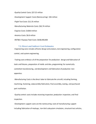 -Quality Control Costs: $27.25 million
-Development Support Costs (Nonrecurring): $36 million
-Flight Test Costs: $11.35 million
-Manufacturing Materials Costs: $62.74 million
-Engines Costs: $108.8 million
-Avionics Costs: $6.8 million
-RDT&E+ Flyaway Total Costs: $638,440,838
7.2. Direct and Indirect Cost Estimates
-Engineering costs include airframe design and analysis, test engineering, configuration
control, and system engineering.
-Tooling costs embrace all of the preparation for production: design and fabrication of
tools and fixtures, preparation of molds and dies, programming for numerically
controlled manufacturing, and development and fabrication of production test
apparatus.
-Manufacturing Costs is the direct labor to fabricate the aircraft, including forming,
machining, fastening, subassembly fabrication, final assembly, routing, and purchased
part instillation.
-Quality control costs includes receiving inspection, production inspection, and final
inspection.
-Development support costs are the nonrecurring costs of manufacturing support
including fabrication of mockups, iron-bird subsystem simulators, structural test articles,
 