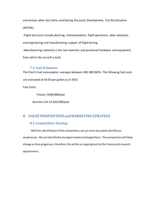 and various other test items used during Research, Development, Test & Evaluation
(RDT&E).
-Flight-test costs include planning, instrumentation, flight operations, data reduction,
and engineering and manufacturing support of flight testing.
-Manufacturing materials is the raw materials and purchased hardware and equipment
from which the aircraft is built.
7.3. Fuel Estimates
The Flash’s fuel consumption averages between 340-380 lbf/hr. The following fuel costs
are estimated at $4.50 per gallon as of 2015.
Fuel Costs:
-Trainer: $648,000/year
-Business Jet: $1,620,000/year
8. VALUE PROPOSITIONand MARKETINGSTRATEGY
8.1. Competition Strategy
Withthe identificationof the competition,we canmore accuratelyidentifyour
weaknesses. We canidentifythe strongestmarketandtargetthem. The competitionwilllikely
change as time progresses,therefore,thiswill be anongoingtaskforthe finance andresearch
departments.
 