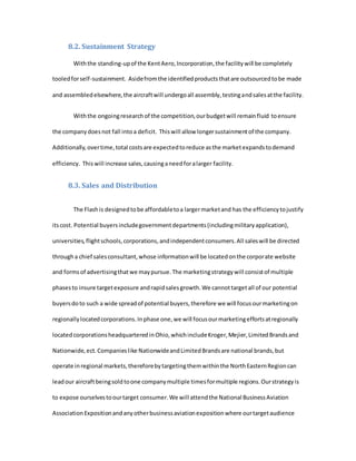 8.2. Sustainment Strategy
Withthe standing-upof the KentAero,Incorporation,the facilitywill be completely
tooledforself-sustainment. Asidefromthe identifiedproductsthatare outsourcedtobe made
and assembledelsewhere,the aircraftwill undergoall assembly,testingandsalesatthe facility.
Withthe ongoingresearchof the competition,ourbudgetwill remainfluid toensure
the companydoesnot fall intoa deficit. Thiswill allow longersustainmentof the company.
Additionally,overtime,total costsare expectedtoreduce asthe marketexpandstodemand
efficiency. Thiswill increase sales,causinganeedforalarger facility.
8.3. Sales and Distribution
The Flashis designedtobe affordabletoa largermarketand has the efficiencytojustify
itscost. Potential buyersincludegovernmentdepartments(includingmilitaryapplication),
universities,flightschools,corporations,andindependentconsumers.All saleswill be directed
througha chief salesconsultant,whose informationwill be locatedonthe corporate website
and formsof advertisingthatwe maypursue.The marketingstrategywill consistof multiple
phasesto insure targetexposure andrapidsalesgrowth.We cannottargetall of our potential
buyersdoto such a wide spreadof potential buyers,therefore we will focusourmarketingon
regionallylocatedcorporations.Inphase one,we will focusourmarketingeffortsatregionally
locatedcorporationsheadquarteredinOhio,whichincludeKroger,Mejier,LimitedBrandsand
Nationwide,ect.Companieslike NationwideandLimitedBrandsare national brands,but
operate inregional markets,thereforebytargetingthemwithinthe NorthEasternRegioncan
leadour aircraftbeingsoldtoone companymultiple timesformultiple regions.Ourstrategyis
to expose ourselvestoourtarget consumer.We will attendthe National BusinessAviation
AssociationExpositionandanyotherbusinessaviationexpositionwhere ourtargetaudience
 