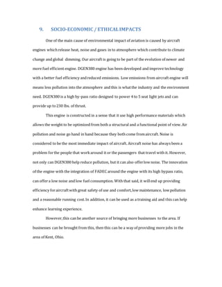 9. SOCIO-ECONOMIC / ETHICALIMPACTS
One of the main cause of environmental impact of aviation is caused by aircraft
engines whichrelease heat, noise and gases in to atmosphere which contribute to climate
change and global dimming. Our aircraft is going to be part of the evolution of newer and
more fuel efficient engine. DGEN380 engine has been developed and improve technology
with a better fuel efficiency andreduced emissions. Low emissions from aircraft engine will
means less pollution into the atmosphere and this is whatthe industry and the environment
need. DGEN380 is a high by-pass ratio designed to power 4 to 5 seat light jets and can
provide up to230 lbs. of thrust.
This engine is constructed in a sense that it use high performance materials which
allows the weight to be optimized from both a structural and a functional point of view.Air
pollution and noise go hand in hand because they both come fromaircraft. Noise is
considered to be the most immediate impact of aircraft. Aircraft noise has always been a
problem forthe people that workaround it or the passengers that travel with it. However,
not only can DGEN380 help reduce pollution, but it can also offerlow noise. The innovation
of the engine with the integration of FADEC around the engine with its high bypass ratio,
can offera low noise and low fuel consumption. With that said, it willend up providing
efficiency foraircraftwith great safety of use and comfort,low maintenance, low pollution
and a reasonable running cost.In addition, it can be used as a training aid and this can help
enhance learning experience.
However,this can be another source of bringing more businesses to the area. If
businesses can be brought from this, then this can be a way of providing more jobs in the
area of Kent, Ohio.
 