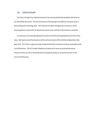 10. CONCLUSION
The Flash, thoughonlya lightpersonal jet,hasmanyqualitiesthatwouldbe attractive to
our identifiedconsumers. The overall processof designinganaircraftfrom the groundup is
demandingandrewarding,both. The Flashhasonlybeendesignedtoareadinesslevel 2,
meaningthere ismuchmore to the processyetto come until the final productiscomplete.
In conclusion,thisoverall experience hasbeenaterrificlearningexperience forthe entire
class. We have learnedthe dynamicsof the collective team effortandthe collaborationthat
goeswith. The Flashis a great conceptmodel of whatthe innovative mindcanaccomplishwith
a bit of direction. The 3-D model allowedustodetermine more accurate performance
measuresandto see first-handhowwell ourdesignworkedout. Greatfuturesare on the
horizonforthisclass.
 