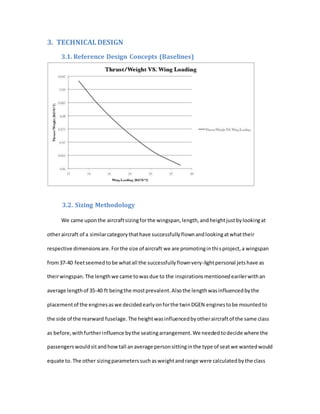 3. TECHNICALDESIGN
3.1. Reference Design Concepts (Baselines)
3.2. Sizing Methodology
We came uponthe aircraftsizingforthe wingspan,length,andheightjustbylookingat
otheraircraft of a similarcategorythathave successfullyflownandlookingatwhattheir
respective dimensionsare.Forthe size of aircraft we are promotinginthisproject,a wingspan
from37-40 feetseemedtobe whatall the successfullyflownvery-lightpersonal jetshave as
theirwingspan.The lengthwe came towasdue to the inspirationsmentionedearilerwithan
average lengthof 35-40 ft beingthe mostprevalent.Alsothe lengthwasinfluencedbythe
placementof the enginesaswe decidedearlyonforthe twinDGEN enginestobe mountedto
the side of the rearward fuselage.The heightwasinfluencedbyotheraircraftof the same class
as before,withfurtherinfluence bythe seatingarrangement.We neededtodecide where the
passengerswouldsitandhowtall anaverage personsittinginthe type of seatwe wantedwould
equate to.The other sizingparameterssuchasweightandrange were calculatedbythe class
 