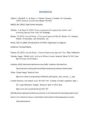 REFERENCES
Abbott, I., Doenhoff, A., & Stivers, L. National Advisory Committee for Aeronautics,
(1945). Summary of airfoil data (Report NO.824)
MOOG, INC. (2013). Flight Control Actuation. 3
Nicholas, J., & Steyn, H. (2012). Project management for engineering, business and
technology (4th ed.). New York, NY: Routledge.
Raymer, D. (2012). Aircraft Design: A Conceptual Approach (5th ed.). Reston, VA: American
Institute of Aeronautics and Astronautics, Inc.
Remer, Dale. D. (1996). Aircraft Systems For Pilots. Englewood, Co: Jeppesen 3
Sanderson Training Products.
Sadraey, M. (2012). Aircraft Design: A Systems Engineering Approach. N.p.: Wiley Publications
Turbofan Engine: PW600. (n.d.). In Pratt & Whitney Canada. Retrieved March 29, 2015, from
http://www.pwc.ca/en/engines/
AcqNotes.(2015).ManufacturingReadinessLevel(MRL) - AcqNotes.Retrievedfrom
http://acqnotes.com/acqnote/careerfields/manufacturing-readiness-levelmanufact
Airbus. [Graph Image]. Retrieved from
http://www.airbus.com/uploads/pics/Material_andLogistics_intro_section__1_.png
Cornell University Law School. (n.d.). 48 CFR 7.105 - Contents of written acquisition plans. |
LII / Legal Information Institute. Retrieved April 14, 2015, from
https://www.law.cornell.edu/cfr/text/48/7.105
DoD ManufacturingReadinessReferencesandLinks.(n.d.).Retrievedfromhttp://www.dodmrl.com/
Garmin.(n.d.).AboutUs| Garmin | UnitedStates.Retrievedfromhttp://www.garmin.com/en-
US/company/about/
 