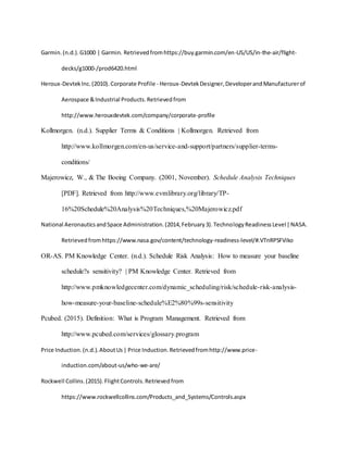 Garmin.(n.d.).G1000 | Garmin. Retrievedfromhttps://buy.garmin.com/en-US/US/in-the-air/flight-
decks/g1000-/prod6420.html
Heroux-DevtekInc.(2010).Corporate Profile - Heroux-DevtekDesigner,DeveloperandManufacturerof
Aerospace &Industrial Products.Retrievedfrom
http://www.herouxdevtek.com/company/corporate-profile
Kollmorgen. (n.d.). Supplier Terms & Conditions | Kollmorgen. Retrieved from
http://www.kollmorgen.com/en-us/service-and-support/partners/supplier-terms-
conditions/
Majerowicz, W., & The Boeing Company. (2001, November). Schedule Analysis Techniques
[PDF]. Retrieved from http://www.evmlibrary.org/library/TP-
16%20Schedule%20Analysis%20Techniques,%20Majerowicz.pdf
National AeronauticsandSpace Administration.(2014,February3).TechnologyReadinessLevel|NASA.
Retrievedfromhttps://www.nasa.gov/content/technology-readiness-level/#.VTnRPSFViko
OR-AS. PM Knowledge Center. (n.d.). Schedule Risk Analysis: How to measure your baseline
schedule?s sensitivity? | PM Knowledge Center. Retrieved from
http://www.pmknowledgecenter.com/dynamic_scheduling/risk/schedule-risk-analysis-
how-measure-your-baseline-schedule%E2%80%99s-sensitivity
Pcubed. (2015). Definition: What is Program Management. Retrieved from
http://www.pcubed.com/services/glossary.program
Price Induction.(n.d.).AboutUs| Price Induction.Retrievedfromhttp://www.price-
induction.com/about-us/who-we-are/
Rockwell Collins.(2015).FlightControls.Retrievedfrom
https://www.rockwellcollins.com/Products_and_Systems/Controls.aspx
 