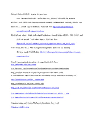 Rockwell Collins.(2015).Fly-bywire.Retrievedfrom
https://www.rockwellcollins.com/Products_and_Systems/Controls/Fly_by_wire.aspx
Rockwell Collins.(2015).OurCompany.Retrievedfromhttp://rockwellcollins.com/Our_Company.aspx
Saab. (n.d.). Aircraft Support Solutions. Retrieved from http://saab.com/commercial-
aeronautics/aircraft-support-solutions/
The FAA and Industry Guide to Product Certification, Second Edition (2004). AIA, GAMA and
the FAA Aircraft Certification Service. Retrieved from
https://www.faa.gov/aircraft/air_cert/design_approvals/media/CPI_guide_II.pdf.
WebFinance, Inc. (n.d.). What is program management? definition and meaning.
Retrieved April 29, 2015, from http://www.businessdictionary.com/definition/program-
management.html
AircraftPressurizationSystems.(n.d.).RetrievedApril6,2015, from
http://www.tpub.com/ase2/75.htm
http://acqnotes.com/acqnote/careerfields/manufacturing-readiness-levelmanufact
http://aviation-africa.eu/sites/default/files/events/105%20SIASA%20-
%20Introduction%20Fly%20By%20Wire%20Aircraft%20and%20New%20Technology.pdf
http://rockwellcollins.com/Our_Company.aspx
http://rockwellcollins.com/Our_Company.aspx
http://saab.com/commercial-aeronautics/aircraft-support-solutions/
http://www.airbus.com/uploads/pics/Material_andLogistics_intro_section__1_.png
http://www.businessdictionary.com/definition/program-management.html
http://www.davi.ws/avionics/TheAvionicsHandbook_Cap_11.pdf
http://www.dodmrl.com/
 