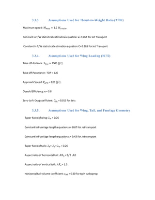3.3.3. Assumptions Used for Thrust-to-Weight Ratio (𝑻 𝑾⁄ )
Maximumspeed: 𝑀 𝑚𝑎𝑥 = 1.2 𝑀𝑐𝑟𝑢𝑖𝑠𝑒
ConstantinT/W statistical estimationequation:a=0.267 forJet Transport
Constantin T/W statistical estimationequation:C=0.363 forJet Transport
3.3.4. Assumptions Used for Wing Loading (𝑾 𝑺⁄ )
Take off distance: 𝑆 𝑡 𝑜⁄ = 2500 [𝑓𝑡]
Take off Parameter: TOP = 120
ApproachSpeed: 𝑉𝐴𝑃𝐻 = 120 [𝑓𝑡]
OswaldEfficiency:e = 0.8
Zero-Left-Dragcoefficient: 𝐶 𝐷0
= 0.015 for Jets
3.3.5. Assumptions Used for Wing, Tail, and Fuselage Geometry
Taper Ratioof wing: 𝜆 𝑤 = 0.25
ConstantinFuselage lengthequation:a= 0.67 for Jettransport
ConstantinFuselage lengthequation:c= 0.43 for Jettransport
Taper Ratioof tails: 𝜆ℎ= 𝜆 𝑣= 𝜆 𝑤 = 0.25
Aspectratioof horizontal tail: 𝐴𝑅ℎ =2 3⁄ 𝐴𝑅
Aspectratioof vertical tail: 𝐴𝑅 𝑣 = 1.5
Horizontal tail volume coefficient: 𝑐 𝐻𝑇 =0.90 fortwinturboprop
 