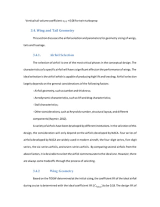 Vertical tail volume coefficient: 𝑐 𝑉𝑇 =0.08 for twinturboprop
3.4. Wing and Tail Geometry
Thissectiondiscussesthe airfoil selectionandparametersfor geometry sizing of wings,
tails and fuselage.
3.4.1. Airfoil Selection
The selection of airfoil is one of the most critical phases in the conceptual design. The
characteristicsof a specificairfoil will have asignificanteffectonthe performance of wings. The
ideal selectionisthe airfoil whichiscapable of producinghighliftandlow drag. Airfoil selection
largely depends on the general considerations of the following factors:
- Airfoil geometry,suchascamberand thickness;
- Aerodynamiccharacteristics,suchasliftanddrag characteristics;
- Stall characteristics;
- Otherconsiderations,suchasReynoldsnumber,structural layout,anddifferent
components(Raymer,2012).
A varietyof airfoilshave beendevelopedbydifferentinstitutions.Inthe selectionof this
design, the consideration will only depend on the airfoils developed by NACA. Four series of
airfoilsdeveloped by NACA are widely used in modern aircraft, the four-digit series, five-digit
series, the six-series airfoils, and seven-series airfoils. By comparing several airfoils from the
above factors,it isdesirable toselectthe airfoil commensurate tothe ideal one.However,there
are always some tradeoffs through the process of selecting.
3.4.2 Wing Geometry
Basedon the TOGW determinedatthe initial sizing,the coefficientliftof the ideal airfoil
during cruise is determined with the ideal coefficient lift (𝐶𝑙 𝑖𝑑𝑒𝑎𝑙
)to be 0.18. The design lift of
 
