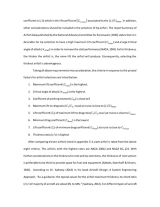coefficientis1.11 whichisthe liftcoefficient( 𝐶𝑙 𝑐𝑟𝑢𝑖𝑠𝑒
) associated to the (𝐿 𝐷) 𝑚𝑎𝑥⁄ . In addition,
other considerations should be included in the selection of tip airfoil. The report Summary of
Airfoil Datapublishedbythe National AdvisoryCommittee forAeronautic (1945) states that it is
desirable for tip selection to have a high maximum lift coefficient ( 𝐶𝑙 𝑚𝑎𝑥
) and a large Critical
angle of attack (∝ 𝑠𝑡𝑎𝑙𝑙) in orderto increase the stall performance (NACA,1945).Asfor thickness,
the thicker the airfoil is, the more lift the airfoil will produce. Consequently, selecting the
thickest airfoil is advantageous.
Takingall above requirementsintoconsideration,the criteriain response to the pivotal
factors for airfoil selections are listed below:
1. Maximumliftcoefficient(𝐶𝑙 𝑚𝑎𝑥
) isthe highest.
2. Critical angle of attack (∝ 𝑠𝑡𝑎𝑙𝑙) isthe highest.
3. Coefficientof pitchingmoment(𝐶 𝑚) isclose to0
4. Maximumlift-to-dragratio(𝐶𝑙 𝐶 𝑑⁄ 𝑚𝑎𝑥) at cruise isclose to (𝐿 𝐷) 𝑚𝑎𝑥⁄
5. Liftcoefficient(𝐶𝑙) of maximumlift-to-dragratio(𝐶𝑙 𝐶 𝑑 𝑚𝑎𝑥⁄ ) atcruise isclose to 𝐶𝑙 𝑖𝑑𝑒𝑎𝑙
6. MinimumDrag coefficient(𝐶 𝑑 𝑚𝑖𝑛
) isthe lowest
7. Liftcoefficient(𝐶𝑙) of minimumdragcoefficient(𝐶 𝑑 𝑚𝑖𝑛
) atcruise isclose to 𝐶𝑙 𝑐𝑟𝑢𝑖𝑠𝑒
8. Thicknessratio(𝑡 𝑐⁄ ) ishighest
After comparing eleven airfoils listed in appendix 3-2, each airfoil is rated from the above
eight criteria. The airfoils with the highest rates are NACA 23012 and NACA 654-221. With
furtherconsiderationsonthe thicknessforrootandtip selections, the thickness of root section
ispreferable to be thick to provide space for fuel and equipment (Abbott, Doenhoff & Stivers,
1945). According to Dr. Sadraey (2012) in his book Aircraft Design: A System Engineering
Approach, “As a guidance; the typical values for the airfoil maximum thickness-to-chord ratio
(𝑡 𝑐⁄ ) of majorityof aircraftare about6% to 18%.” (Sadraey,2012). For differenttypesof aircraft
 