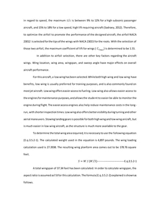 in regard to speed, the maximum 𝑡 𝑐⁄ is between 9% to 12% for a high subsonic passenger
aircraft, and 15% to 18% for a low speed, high lift requiring aircraft (Sadraey, 2012). Therefore,
to optimize the airfoil to promote the performance of the designed aircraft, the airfoil NACA
23012 isselectedforthe tipsof the wings with NACA 23015 for the roots. With the selection of
those two airfoil, the maximum coefficient of lift for wings ( 𝐶 𝐿 𝑚𝑎𝑥
) is determined to be 1.55.
In addition to airfoil selection, there are other key factors regarding the aircraft
wings. Wing location, wing area, wingspan, and sweep angle have major effects on overall
aircraft performance.
For thisaircraft,a lowwinghasbeenselected.Whilebothhigh wing and low wing have
benefits, low wing is usually preferred for training purposes, and is also commonly found on
mostjetaircraft. Lowwingofferseasieraccesstofueling. Low wing also allows easier access to
the enginesformaintenance purposes,andallowsthe student to easier be able to monitor the
engine duringflight.The easieraccessengines also help reduce maintenance costs in the long-
run, withshorterinspectiontimes.Low wingalsooffersbettervisibilityduringturningandother
aerial maneuvers.Stowing landinggearsispossible forbothhighwingandlow wingaircraft, but
is much easier in low wing aircraft, as the structure is much more available to the gear.
To determine the total wingarearequired,itisnecessarytouse the following equation
(E.q.3.5.2-1). The calculated weight used in the equation is 4,897 pounds. The wing loading
calculation used is 27.3938. The resulting wing planform area comes out to be 178.76 square
feet.
𝑆 = 𝑊 / (𝑊 𝑆)⁄ ------------------------------E.q.3.5.2-1
A total wingspan of 37.34 feet has been calculated. In order to calculate wingspan, the
aspectratio isassumedas7.8 for thiscalculation.The formula(E.q.3.5.2-2) explainedisshownas
follows.
 