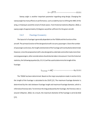 𝑏 = √ 𝐴 ∗ 𝑆 --------------------------------------3.5.2-1
Sweep angle is another important parameter regarding wing design. Changing the
sweepangle hasmanyeffects on performance, such as stability due to shifting the MAC of the
wing, or helping to avoid the onset of shock waves. From historical statistics (Raymer, 2012), a
sweep angle of approximately 2.0 degrees would be sufficient for the given aircraft.
3.4.3 Fuselage Geometry
The layoutof a fuselage isgenerallydependentonthe TOGW and the functionof the
aircraft.The primaryfunctionof the designedaircraftistocarry passengers.Giventhe number
of passengersandcrews,the lengthanddiameterof the fuselage will eventuallybe determined.
However,since the proposedaircraftisalsodesignedtoundertake someothertasksmore than
carryingpassengers,otherconsiderationsshouldalsobe takenintoaccount.Fromthe historical
statistics,the followingequation(Eq.3.5.3-1) will be usedtodetermine the lengthof the
fuselage:
𝐿 𝑓𝑢𝑠𝑒𝑙𝑎𝑔𝑒 = 𝑎𝑊0
𝐶
---------------------------------------Eq.3.5.3-1
The TOGW has been determined. Based on the major assumptions made in section 3.4.5,
the length of the fuselage is calculated to be 25.87 [𝑓𝑡]. The maximum fuselage diameter is
determined by the ratio between fuselage length and maximum fuselage diameter, which is
referredasfinenessratio.Tominimize the drag produced by the fuselage, the fineness ratio is
around 3 (Raymer, 2012). As a result, the maximum diameter of the fuselage is set to be 8.62
[𝑓𝑡].
 