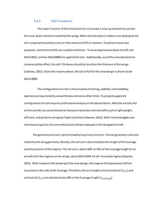 3.4.4 Tail Geometry
The major functionof the horizontal tail istocreate a nose upmomentto counter
the nose-downmomentcreatedbythe wings.Whenthe elevatororrudderisnot deployed,the
tail isexpectedtoproduce zeroor little amountof liftormoment.Toachieve these two
purposes,symmetricairfoils are suitable selections. Toseveral general aviationaircraft,the
NACA 0012 andthe NACA0009 are appliedfortails. Additionally,outof the considerationfor
compressibilityeffect,the tails’thicknessshouldbe lessthanthe thicknessof the wings
(Sadraey,2012). Giventhe reasonsabove,the tail airfoil forthe new designischosentobe
NACA 0009.
The configurationof a tail isinfluencedbytrimming,stability,controllability,
operational requirements,airworthinessandsome otherlimits.Toproperlyapplythe
configurationof atail requiresprofessional analysisonthe above factors.MostGA aircraft and
airline aircraftuse conventional tail becauseitprovidessome benefitssuchaslightweight,
efficient,andperformsatregularflightconditions(Raymer,2012).With limitedbudgetsand
manufacturinglevel,the conventional tail will be employedinthe designedaircraft.
The geometryof a tail is determinedbyitsprimaryfunction.The tail geometryisdirectly
relatedtothe winggeometry. Besides,the tail size isalsorelatedtothe lengthof the fuselage
and the positionof the engines.The tail armis about50% to 55% of the fuselage lengthforan
aircraft withthe enginesonthe wings,about45% to50% foraft-mountedengines(Raymer,
2012). With respecttothe drawingof the new design,the enginesof proposedaircraftare
mountedonthe side of aft-fuselage.Therefore,the armlengthsof horizontal tail (𝐿 𝐻𝑇) and
vertical tail (𝐿 𝑉𝑇)are decidedtobe 50% of the fuselage length(𝐿 𝑓𝑢𝑠𝑒𝑙𝑎𝑔𝑒).
 