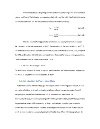 The methodof calculatingthe parametersof tailsispertainingtothe definitionof tail
volume coefficient.The followingtwoequations,Eq.3.5.4-1and Eq. 3.5.4-2 define the horizontal
tail volume coefficientandthe vertical tail volumecoefficientrespectively:
𝑐 𝐻𝑇 =
𝐿 𝐻𝑇 𝑆 𝐻𝑇
𝐶 𝑊 𝑆 𝑊
----------------------------------Eq.3.5.4-1
𝑐 𝑉𝑇 =
𝐿 𝑉𝑇 𝑆 𝑉𝑇
𝑏 𝑊 𝑆 𝑊
-----------------------------------Eq.3.5.4-2
Withthe resultsof winggeometrycalculationsandassumptionsmade insection
3.4.5, the area of the horizontal tail is59.55 [𝑓𝑡2] and the area of the vertical tail is41.30 [𝑓𝑡2].
The methodto calculate the othertail parameters,suchasroot chord, tipchord,span, lengthof
the MAC, and locationof the AC isthe same as the methodusedforwinggeometrycalculation.
Those parameterswill be listedundersection3.11.3.
3.5. Thrust-to-Weight Ratio
The wingswere primarilydesignedtosupportstabile handlingandlongendurance applications.
The thrust to weightratioiscalculatedtobe 25 lb/ft².
3.6. Introduction to Powerplant Data
Performance isone of the mostsoughtafterfactors whendevelopinganew aircraft.It does
not matterwhatkindof aircraft:helicopter,airplane,military,transport,orcargo.You will
alwaysrelyonthe performance of the aircraftto complete the taskat hand.The
mission/objective couldbe takingpassengersfromChicagotoNew York,or a Militaryjointstrike
fighterneedingtotake off froma carrier to dropa payloadovera conflictzone inanother
country.Each missionhasitsown setof establishedperformanceparametersthatthe aircraft
needstomeetinorderto successfullycompletethe objective.Wheninthe designphase,itis
 