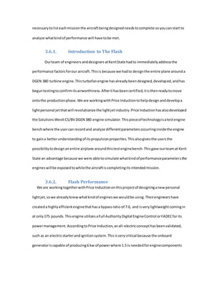 necessarytolisteachmissionthe aircraftbeingdesignedneedstocomplete soyoucanstart to
analyze whatkindof performance will have tobe met.
3.6.1. Introduction to The Flash
Ourteam of engineersanddesignersatKentState hadto immediatelyaddressthe
performance factorsforour aircraft.Thisis because we hadto designthe entire plane arounda
DGEN 380 turbine engine.Thisturbofanengine hasalreadybeendesigned,developed,andhas
beguntestingtoconfirmitsairworthiness.Afterithasbeencertified,itisthenreadytomove
ontothe productionphase.We are workingwithPrice Inductiontohelpdesignanddevelopa
lightpersonal jetthatwill revolutionize the lightjetindustry.Price Inductionhasalsodeveloped
the SolutionsWesttCS/BV DGEN 380 engine simulator.Thispieceof technologyisatestengine
benchwhere the usercan recordand analyze differentparametersoccurringinsidethe engine
to gaina betterunderstandingof itspropulsionproperties.Thisalsogivesthe usersthe
possibilitytodesignanentire airplane aroundthistestenginebench.Thisgave ourteamat Kent
State an advantage because we were able tosimulate whatkindof performanceparametersthe
engineswillbe exposedtowhilethe aircraftiscompletingitsintendedmission.
3.6.2. Flash Performance
We are workingtogetherwithPrice Inductiononthisprojectof designinganew personal
lightjet,sowe alreadyknewwhatkindof engineswe wouldbe using.Theirengineershave
createda highlyefficientenginethathasa bypassratio of 7.6, and isverylightweightcomingin
at only175 pounds.Thisengine utilizesaFull AuthorityDigital EngineControl orFADECforits
powermanagement.AccordingtoPrice Induction,anall-electricconcepthasbeenvalidated,
such as an electricstarterandignitionsystem.Thisisverycritical because the onboard
generatoriscapable of producing6 kw of powerwhere 1.5 is neededforenginecomponents
 