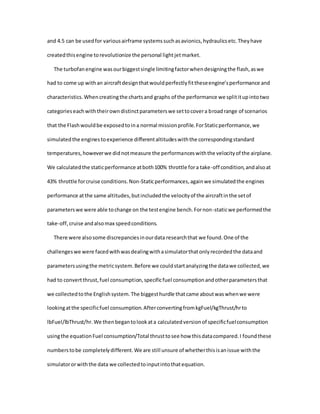 and 4.5 can be usedfor variousairframe systemssuchasavionics,hydraulicsetc.Theyhave
createdthisengine torevolutionize the personal lightjetmarket.
The turbofanengine wasourbiggestsingle limitingfactorwhendesigningthe flash,aswe
had to come up withan aircraftdesignthatwouldperfectlyfittheseengine’sperformance and
characteristics.Whencreatingthe chartsand graphs of the performance we splititupintotwo
categorieseachwiththeirowndistinctparameterswe settocovera broadrange of scenarios
that the Flashwouldbe exposedtoina normal missionprofile.ForStaticperformance,we
simulatedthe enginestoexperience differentaltitudeswiththe correspondingstandard
temperatures,howeverwe didnotmeasure the performanceswiththe velocityof the airplane.
We calculatedthe staticperformance atboth100% throttle fora take-off condition,andalsoat
43% throttle forcruise conditions.Non-Staticperformances,againwe simulatedthe engines
performance atthe same altitudes,butincludedthe velocityof the aircraftinthe setof
parameterswe were able tochange on the testengine bench.Fornon-staticwe performedthe
take-off,cruise andalsomax speedconditions.
There were alsosome discrepanciesinourdata researchthat we found.One of the
challengeswe were facedwithwasdealingwithasimulatorthatonlyrecordedthe dataand
parametersusingthe metricsystem.Before we couldstartanalyzingthe datawe collected,we
had to convertthrust,fuel consumption,specificfuel consumptionandotherparametersthat
we collectedtothe Englishsystem.The biggesthurdle thatcame aboutwaswhenwe were
lookingatthe specificfuel consumption.AfterconvertingfromkgFuel/kgThrust/hrto
lbFuel/lbThrust/hr.We thenbegantolookata calculatedversionof specificfuelconsumption
usingthe equationFuel consumption/Total thrusttosee how thisdatacompared.I foundthese
numberstobe completelydifferent.We are still unsure of whetherthisisanissue withthe
simulatororwiththe data we collectedtoinputintothatequation.
 