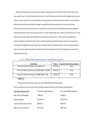 Withinthe pastweek,ourteamwasable to complete afinished3Dmodel of the Flashand
was able toput it inKentStateswindtunnel.Fromthe datawe collectedfordragforces,we are
able to come up withan estimatedthrustrequiredcurve thatwill be requiredforouraircraftat
differentvelocitiesandaltitudes.Again,Iwouldlike tostressthatthisisjustan estimate
because ourmodel didnothave the smoothestsurface,whichwilladdtothe parasiticdrag of
the 3D printedaircraft.Alsobecause thisisascale model thathas a scale of 1:58 inchesitis very
hard to preciselycalculatehowthe actual airplane willperform. There are manydifferent
factors thatgo intoeach testfor scale modelsandmaynot be the same factorsor conditions
testingactual lightjetaircraft.Anotherexample of thiscouldbe thatour 3D printedmodel has
fullycoveredenginesthatdonot allow airto flow throughthem.Thiswill greatlyincrease the
drag of the Aircraft.
3.6.3. DGEN 380 Specifications and Performance
Condition Thrust SpecificFuel Consumption
Thrust AtTake Off power(SLS,Mach: 0) 570 lbf 0.44
Thrust at Max Continuous(FL100,Mach: 0.338) 240 lbf 0.78
Thrust at Max Continuous(FL180,Mach: 0.4) 185 lbf 0.80
-Table 3.1
*These are performancesforonlyone DGEN 380 TurbofanEngine.
Price Inductionhascome up with2 standard applicationsforthisenginelistedbelow.
StandardApplications: 2 Seats(Single Engine) 4+1 Seats(Multi Engine)
Max Take off Weight: 1,980 lb 3,640 lb
WingLoading: 25 lb/ft^2 25 lb/ft^2
Entire Surface area of A/c: 380 ft^2 700 ft^2
Max Cruise Airspeed: 247 mph 288 mph
 