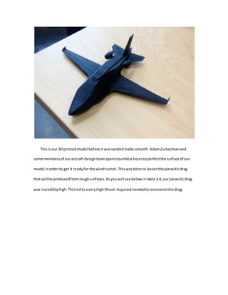 Thisis our 3D printedmodel before itwassandedmade smooth. AdamZuckermanand
some membersof ouraircraft designteamspentcountlesshourstoperfectthe surface of our
model inorderto getit readyfor the windtunnel.Thiswasdone tolessenthe parasiticdrag
that will be producedfromroughsurfaces.Asyouwill see below intable 3.4,our parasiticdrag
was incrediblyhigh.Thisledtoaveryhighthrust-requiredneededtoovercome thisdrag.
 