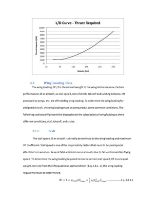 3.7. Wing Loading Data
The wingloading, 𝑊 𝑆⁄ isthe ratioof weighttothe wingreference area.Certain
performancesof anaircraft,as stall speed,rate of climb,takeoff andlandingdistance,lift
producedbywings,etc.are affectedbywingloading.Todetermine the wingloadingfor
designedaircraft,the wingloadingmustbe comparedatsome commonconditions.The
followingsectionswillpresentthe discussiononthe calculationsof wingloadingatthree
differentconditions,stall,takeoff,andcruise.
3.7.1. Stall
The stall speedof an aircraftis directlydeterminedbythe wingloadingandmaximum
liftcoefficient.Stallspeedisone of the majorsafetyfactorsthat needtobe paidspecial
attentiontoinaviation.Several fatal accidentsoccurannuallydue tofailure tomaintainflying
speed.Todetermine the wingloadingrequiredtomeetacertainstall speed,liftmustequal
weight.Derivedfromthe liftequationatstall condition( E.q.3.8.1-1), the wingloading
requirementcanbe determined.
𝑊 = 𝐿 = 𝑞 𝑠𝑡𝑎𝑙𝑙 𝑆𝐶𝐿 𝑚𝑎𝑥
=
1
2
𝜌0 𝑉𝑠𝑡𝑎𝑙𝑙
2
𝐶 𝐿 𝑚𝑎𝑥
----------------E.q.3.8.1-1
 