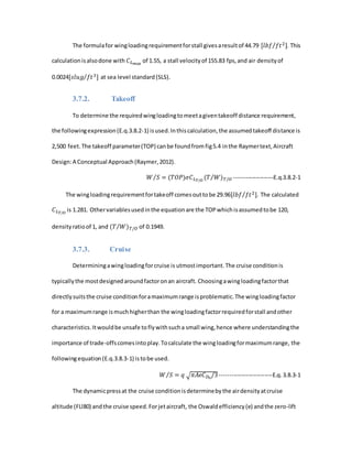 The formulafor wingloadingrequirementforstall givesaresultof 44.79 [𝑙𝑏𝑓 𝑓𝑡2]⁄ . This
calculationisalsodone with 𝐶 𝐿 𝑚𝑎𝑥
of 1.55, a stall velocityof 155.83 fps,and air densityof
0.0024[𝑠𝑙𝑢𝑔 𝑓𝑡3]⁄ at sea level standard(SLS).
3.7.2. Takeoff
To determine the requiredwingloadingtomeetagiventakeoff distance requirement,
the followingexpression(E.q.3.8.2-1) isused.Inthiscalculation,the assumedtakeoff distance is
2,500 feet.The takeoff parameter(TOP) canbe foundfromfig5.4 inthe Raymertext,Aircraft
Design:A Conceptual Approach(Raymer,2012).
𝑊 𝑆⁄ = (𝑇𝑂𝑃)𝜎𝐶 𝐿 𝑇/𝑂
(𝑇 𝑊⁄ ) 𝑇/𝑂 --------------------E.q.3.8.2-1
The wingloadingrequirementfortakeoff comesouttobe 29.96[𝑙𝑏𝑓 𝑓𝑡2]⁄ . The calculated
𝐶 𝐿 𝑇/𝑂
is 1.281. Othervariablesusedinthe equationare the TOPwhichisassumedtobe 120,
densityratioof 1, and (𝑇 𝑊⁄ ) 𝑇/𝑂 of 0.1949.
3.7.3. Cruise
Determiningawingloadingforcruise is utmostimportant.The cruise conditionis
typicallythe mostdesignedaroundfactoronan aircraft. Choosingawingloadingfactorthat
directlysuitsthe cruise conditionforamaximumrange isproblematic.The wingloadingfactor
for a maximumrange ismuchhigherthan the wingloadingfactorrequiredforstall andother
characteristics.Itwouldbe unsafe toflywithsucha small wing,hence where understandingthe
importance of trade-offscomesintoplay.Tocalculate the wingloadingformaximumrange, the
followingequation(E.q.3.8.3-1) istobe used.
𝑊 𝑆⁄ = 𝑞 √ 𝜋𝐴𝑒𝐶 𝐷0
/3---------------------------E.q.3.8.3-1
The dynamicpressat the cruise conditionisdeterminebythe airdensityatcruise
altitude (FLl80) andthe cruise speed.Forjetaircraft, the Oswaldefficiency(e) andthe zero-lift
 