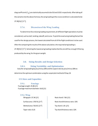 drag coefficient(𝐶 𝐷0
) are statisticallyassumedtobe 0.8 and 0.015 respectively.Aftertakingall
the variantsintothe above formula,the wingloadingatthe cruise conditioniscalculatedtobe
27.39[𝑙𝑏𝑓 𝑓𝑡2]⁄ .
3.7.4. Discussionof the Wing Loading
To determine the endwingloadingrequirement,all differentflightoperationsmustbe
considered,suchasstall,landing,takeoff,andcruise.Topickthe exactwingloadingthatwill be
usedforthe design process,the lowestcalculatedfromall of the flightconditionsistobe used.
Afterthe comparingthe resultsof the above calculation,the requiredwingloadingis
27.39[𝑙𝑏𝑓 𝑓𝑡2]⁄ . Selectingthe lowestwingloadingimpliesthatthe aircrafthas enoughliftbeing
producedbythe wing,for the givenweight.
3.8. Sizing Results and Design Selection
3.8.1. Sizing Variability and Optimization
Varythe wingloadingbyplus/minus20% andthe aspectratioby plus/minus20% to
determine the optimumcombinationusingthe carpetplotmethodof Chap.19.
3.9. Sizes and Capacities
3.9.1. Fuselage
Fuselage Length:25.86 [𝑓𝑡]
Fuselage maximumdiameter:8.62[𝑓𝑡]
3.9.2. Wing
Wingspan:37.34 [𝑓𝑡] Root chord:7.66 [𝑓𝑡]
Surface area: 178.76 [𝑓𝑡2] Root chordthicknessratio:15%
Wettedarea:732.92 [𝑓𝑡2] Tip chord:1.91 [𝑓𝑡]
Taper ratio:0.25 Tip chordthicknessratio:12%
 