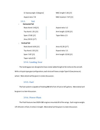 LE Sweepangle:2[degree] MAC length:5.36 [𝑓𝑡]
Aspectratio:7.8 MAC location:7.47 [𝑓𝑡]
3.9.3. Tail
- Horizontal Tail
Root chord:5.41[𝑓𝑡] Aspectratio:5.2
Tip chord:1.35 [𝑓𝑡] Arm length:12.93 [𝑓𝑡]
Span:17.60 [𝑓𝑡] Taper Ratio:2.5
Area:59.55 [𝑓𝑡2]
- Vertical Tail
Root chord:8.39 [𝑓𝑡] Area:41.29 [𝑓𝑡2]
Tip chord:2.10 [𝑓𝑡] Aspectratio:1.5
Span:7.87 [𝑓𝑡] Arm length:12.93 [𝑓𝑡]
Taper ratio0.25
3.9.4. Landing Gear
The landinggearare designedtohave atotal addedheightof 16 inchesto the aircraft.
Witha tricycle type gearconfiguration,eachstrutwill have asingle Type III(low pressure)
wheel. More detail willbe giveninalaterdiscussion.
3.9.5. Fuel
The fuel systemiscapable of holding986 lbf of Jet-A fuel or147 gallons. More detail will
be givenina laterdiscussion.
3.9.6. Power Plant
The FlashfeaturestwoDGEN 380 enginesmountedaftof the wings. Each engine weighs
175 lbf andis 4 feet,5 inchesinlength. More detail will be giveninalaterdiscussion.
 