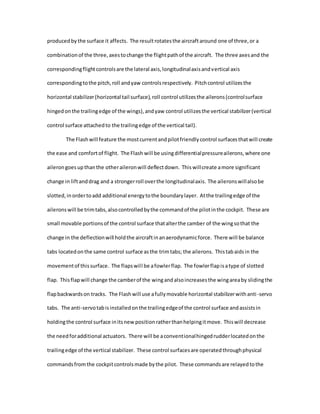 producedby the surface it affects. The resultrotatesthe aircraftaround one of three,or a
combinationof the three,axestochange the flightpathof the aircraft. The three axesand the
correspondingflightcontrolsare the lateral axis,longitudinalaxisandvertical axis
correspondingtothe pitch,roll andyaw controlsrespectively. Pitchcontrol utilizesthe
horizontal stabilizer(horizontal tail surface),roll control utilizesthe ailerons(controlsurface
hingedonthe trailingedge of the wings),andyaw control utilizesthe vertical stabilizer(vertical
control surface attachedto the trailingedge of the vertical tail).
The Flashwill feature the mostcurrentandpilotfriendlycontrol surfacesthatwill create
the ease and comfortof flight. The Flash will be usingdifferentialpressureailerons,where one
ailerongoesupthanthe otheraileronwill deflectdown. Thiswillcreate amore significant
change in liftanddrag and a strongerroll overthe longitudinalaxis. The aileronswillalsobe
slotted,inordertoadd additional energytothe boundarylayer. Atthe trailingedge of the
aileronswill be trimtabs,alsocontrolledbythe commandof the pilotinthe cockpit. These are
small movable portionsof the control surface thatalterthe camber of the wingsothat the
change in the deflectionwill holdthe aircraftinanaerodynamicforce. There will be balance
tabs locatedonthe same control surface asthe trimtabs; the ailerons. Thistabaidsin the
movementof thissurface. The flapswill be afowlerflap. The fowlerflapisatype of slotted
flap. Thisflapwill change the camberof the wingandalsoincreasesthe wingareaby slidingthe
flapbackwardson tracks. The Flashwill use afullymovable horizontal stabilizerwithanti-servo
tabs. The anti-servotabisinstalledonthe trailingedgeof the control surface andassistsin
holdingthe control surface initsnew positionratherthanhelpingitmove. Thiswill decrease
the needforadditional actuators. There will be aconventionalhingedrudderlocatedonthe
trailingedge of the vertical stabilizer. These control surfacesare operatedthroughphysical
commandsfromthe cockpitcontrolsmade bythe pilot. These commandsare relayedtothe
 