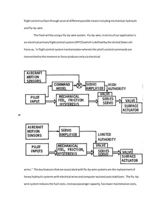 flightcontrol surface throughseveral differentpossible meansincludingmechanical,hydraulic
and fly-by-wire.
The Flashwill be usinga fly-by-wire system. Fly-by-wire,intermsof ourapplicationis
an electrical primaryflightcontrol system(EPFCS)whichisdefinedbythe UnitedStatesAir
Force as, “a flightcontrol systemmechanizationwhereinthe pilot’scontrol commandsare
transmittedtothe momentor force produceronlyviaelectrical
wires.” The keyfeaturesthatare associatedwithfly-by-wire systemsare the replacementof
heavyhydraulicsystemswithelectrical wiresandcomputerassistedautostabilizers. The fly-by-
wire systemreducesthe fuel costs,increasepassengercapacity,haslowermaintenance costs,
 