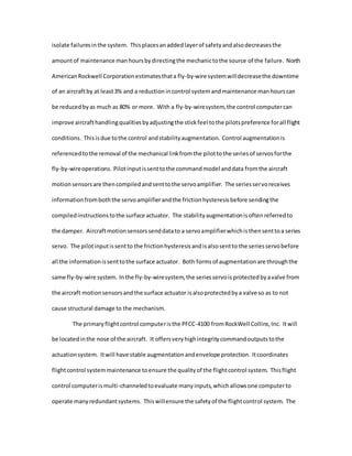 isolate failuresinthe system. Thisplacesanaddedlayerof safetyandalsodecreasesthe
amountof maintenance manhoursbydirectingthe mechanictothe source of the failure. North
AmericanRockwell Corporationestimatesthata fly-by-wire systemwilldecreasethe downtime
of an aircraftby at least3% and a reductionincontrol systemandmaintenance manhourscan
be reducedbyas much as 80% or more. With a fly-by-wiresystem,the control computercan
improve aircrafthandlingqualitiesbyadjustingthe stickfeel tothe pilotspreference forall flight
conditions. Thisisdue tothe control andstabilityaugmentation. Control augmentationis
referencedto the removal of the mechanical linkfromthe pilottothe seriesof servosforthe
fly-by-wireoperations. Pilotinputissenttothe commandmodel anddata fromthe aircraft
motionsensorsare thencompiledandsenttothe servoamplifier. The seriesservoreceives
informationfromboththe servoamplifierandthe frictionhysteresisbefore sendingthe
compiledinstructionstothe surface actuator. The stabilityaugmentationisoftenreferredto
the damper. Aircraftmotionsensorssenddatato a servoamplifierwhichisthensenttoa series
servo. The pilotinputissentto the frictionhysteresisandisalsosentto the seriesservobefore
all the informationissenttothe surface actuator. Both formsof augmentationare throughthe
same fly-by-wire system. Inthe fly-by-wiresystem,the seriesservoisprotectedbyavalve from
the aircraft motionsensorsandthe surface actuator isalsoprotectedbya valve so as to not
cause structural damage to the mechanism.
The primaryflightcontrol computeristhe PFCC-4100 fromRockWell Collins,Inc. Itwill
be locatedinthe nose of the aircraft. It offersveryhighintegritycommandoutputstothe
actuationsystem. Itwill have stable augmentationandenvelope protection. Itcoordinates
flightcontrol systemmaintenance toensure the qualityof the flightcontrol system. Thisflight
control computerismulti-channeledtoevaluate manyinputs,whichallowsone computerto
operate manyredundantsystems. Thiswillensure the safetyof the flightcontrol system. The
 