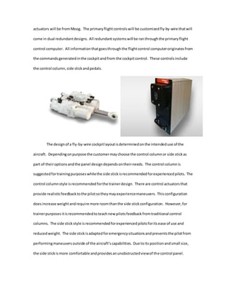 actuators will be fromMoog. The primaryflightcontrolswill be customizedfly-by-wire thatwill
come in dual redundantdesigns. All redundantsystemswill be ranthroughthe primaryflight
control computer. All informationthatgoesthroughthe flightcontrol computeroriginatesfrom
the commandsgeneratedinthe cockpitandfrom the cockpitcontrol. These controlsinclude
the control column,side stickandpedals.
The designof a fly-by-wire cockpitlayoutisdeterminedonthe intendeduse of the
aircraft. Dependingonpurpose the customermaychoose the control columnor side stickas
part of theiroptionsandthe panel designdependsontheirneeds. The control columnis
suggestedfortrainingpurposeswhilethe side stickisrecommendedforexperiencedpilots. The
control columnstyle isrecommendedforthe trainerdesign. There are control actuatorsthat
provide realisticfeedbacktothe pilotsotheymayexperiencemaneuvers. Thisconfiguration
doesincrease weightandrequire more roomthanthe side stickconfiguration. However, for
trainerpurposes itisrecommendedtoteachnew pilotsfeedbackfromtraditional control
columns. The side stickstyle isrecommendedforexperiencedpilotsforitsease of use and
reducedweight. The side stickisadaptedforemergencysituationsandpreventsthe pilotfrom
performingmaneuversoutside of the aircraft’scapabilities. Due toits positionandsmall size,
the side stickismore comfortable andprovidesanunobstructedviewof the control panel.
 