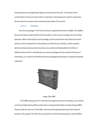 Cockpitpanelsare arrangeddependingonuse andneedof the pilot. The locationof the
controlstakesintoaccount eachsystems’importance,the frequencyof asystem’soperation,
the ease that the controlscan be reachedand the shape of the control.
3.11.2. Avionics
The Avionicspackage inThe Flashisprimarilysuppliedbythe GarminG1000. The G1000 is
the premiere glasscockpitandthe industryleaderincrew resource managementandreliable
operation.Whenselectingthe avionicspackage,Garminpresentsthe mostrobustoutof box
solution,whichincludesbuiltinredundancies,anefficientuserinterface,andthe modular
abilitytoinclude awide varietyof auxiliaryunits,calledLine ReplaceableUnits (LRUs).In
additiontothese builtin redundancies,ouravionicspackage will alsoincludeathirdlayerof
redundancy,ina small trioof traditional mechanical gaugesoperatingona completelyseparate
subsystem.
Image: GDU 1040
The G1000 displaysall of itsinformationthroughitstwo10.4 inchdisplays,one of which
isa PrimaryFlightDisplay (PFD),andthe otherisdesignatedthe Multi-FunctionDisplay (MFD).
Theyare boththe same unit,GDU 1040, and theyare designatedbasedupontheirphysical
locationinthe cockpit.The PFD isthe unitdirectly infrontof the pilotposition,andthe MFDis
 