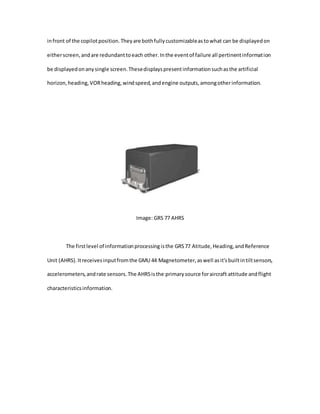 infront of the copilotposition.Theyare bothfullycustomizableastowhat can be displayedon
eitherscreen,andare redundanttoeach other.Inthe eventof failure all pertinentinformation
be displayedonanysingle screen.Thesedisplayspresentinformationsuchasthe artificial
horizon,heading,VORheading,windspeed,andengine outputs,amongotherinformation.
Image: GRS 77 AHRS
The firstlevel of informationprocessingisthe GRS77 Atitude,Heading,andReference
Unit (AHRS).Itreceivesinputfromthe GMU 44 Magnetometer,aswell asit'sbuiltintiltsensors,
accelerometers,andrate sensors.The AHRSisthe primarysource foraircraft attitude andflight
characteristicsinformation.
 