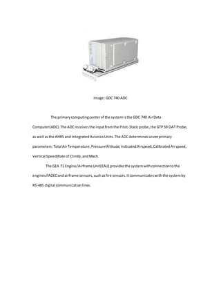 Image: GDC 740 ADC
The primarycomputingcenterof the systemisthe GDC 740 AirData
Computer(ADC).The ADCreceivesthe inputfromthe Pitot-Staticprobe,the GTP59 OAT Probe,
as well asthe AHRS and IntegratedAvionicsUnits.The ADCdeterminessevenprimary
parameters:Total AirTemperature,PressureAltitude,IndicatedAirspeed,CalibratedAirspeed,
Vertical Speed(Rate of Climb),andMach.
The GEA 71 Engine/Airframe Unit(EAU) providesthe systemwithconnectiontothe
enginesFADECandairframe sensors,suchasfire sensors.Itcommunicateswiththe systemby
RS-485 digital communicationlines.
 