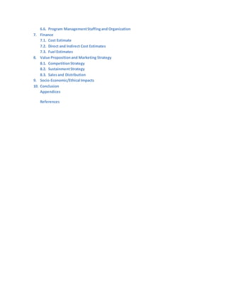 6.6. Program ManagementStaffingand Organization
7. Finance
7.1. Cost Estimate
7.2. Direct and Indirect Cost Estimates
7.3. Fuel Estimates
8. Value Propositionand Marketing Strategy
8.1. CompetitionStrategy
8.2. SustainmentStrategy
8.3. Salesand Distribution
9. Socio-Economic/Ethical Impacts
10. Conclusion
Appendices
References
 
